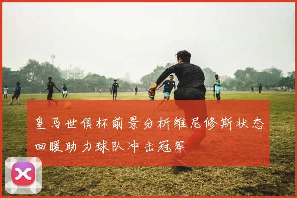皇马世俱杯前景分析维尼修斯状态回暖助力球队冲击冠军