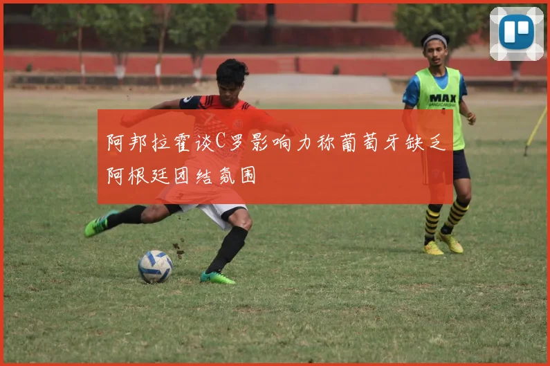 阿邦拉霍谈C罗影响力称葡萄牙缺乏阿根廷团结氛围