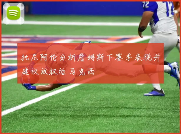 托尼阿伦分析詹姆斯下赛季表现并建议放权给马克西