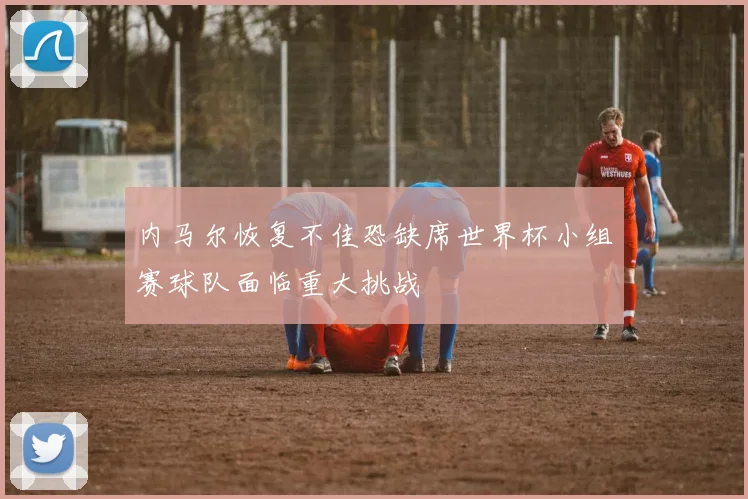 内马尔恢复不佳恐缺席世界杯小组赛球队面临重大挑战