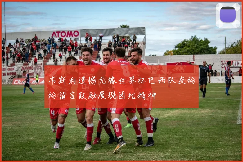 韦斯利遗憾无缘世界杯巴西队友纷纷留言鼓励展现团结精神