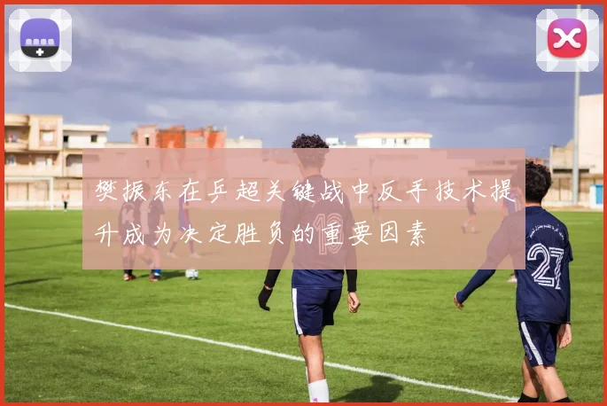 樊振东在乒超关键战中反手技术提升成为决定胜负的重要因素