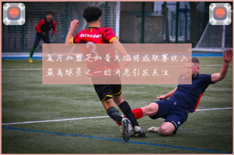 莱万加盟芝加哥火焰将成联赛收入最高球员之一的消息引发关注