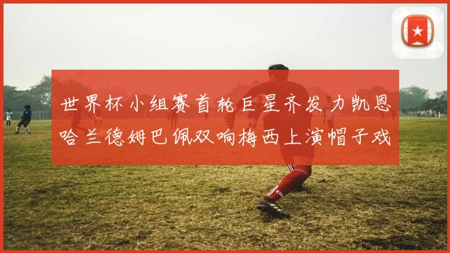 世界杯小组赛首轮巨星齐发力凯恩哈兰德姆巴佩双响梅西上演帽子戏法