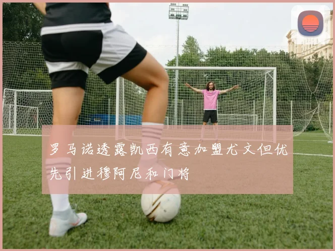 罗马诺透露凯西有意加盟尤文但优先引进穆阿尼和门将