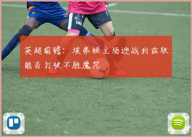 英超前瞻：埃弗顿主场迎战利兹联能否打破不胜魔咒