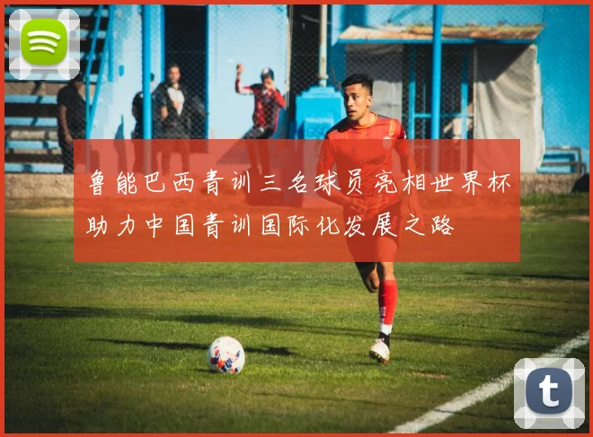 鲁能巴西青训三名球员亮相世界杯助力中国青训国际化发展之路