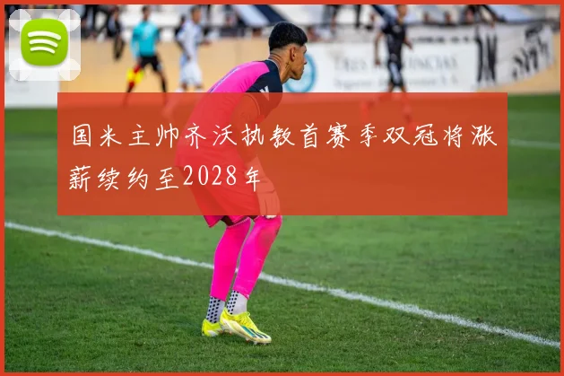 国米主帅齐沃执教首赛季双冠将涨薪续约至2028年
