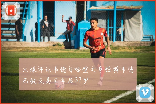 火媒评论韦德与哈登之争强调韦德已被交易且年届37岁