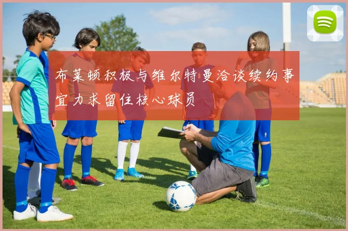 布莱顿积极与维尔特曼洽谈续约事宜力求留住核心球员
