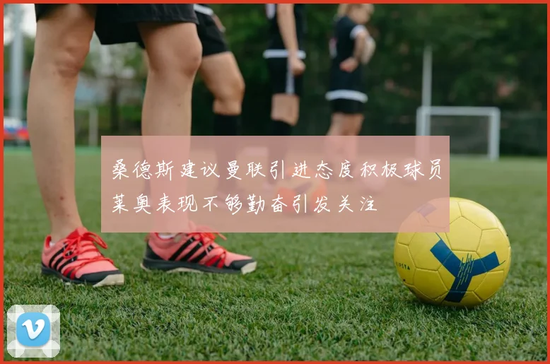 桑德斯建议曼联引进态度积极球员莱奥表现不够勤奋引发关注
