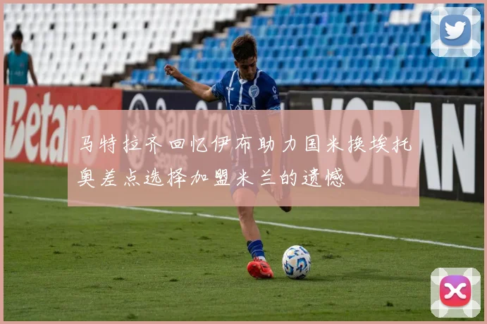 马特拉齐回忆伊布助力国米换埃托奥差点选择加盟米兰的遗憾