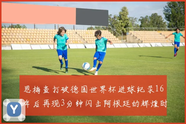 恩梅查打破德国世界杯进球纪录16年后再现3分钟闪击阿根廷的辉煌时刻
