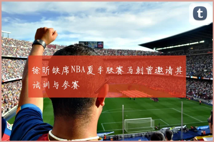 徐昕缺席NBA夏季联赛马刺曾邀请其试训与参赛