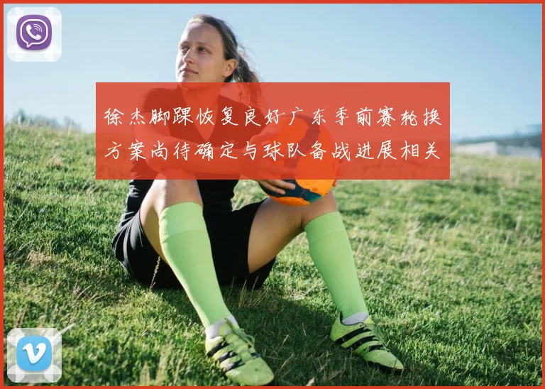 徐杰脚踝恢复良好广东季前赛轮换方案尚待确定与球队备战进展相关
