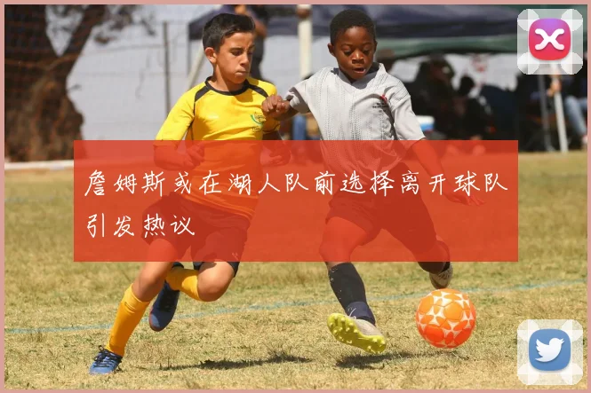 詹姆斯或在湖人队前选择离开球队引发热议