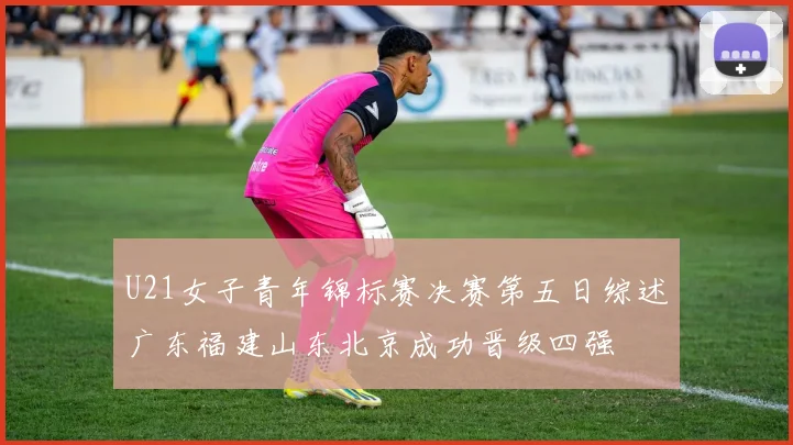 U21女子青年锦标赛决赛第五日综述广东福建山东北京成功晋级四强