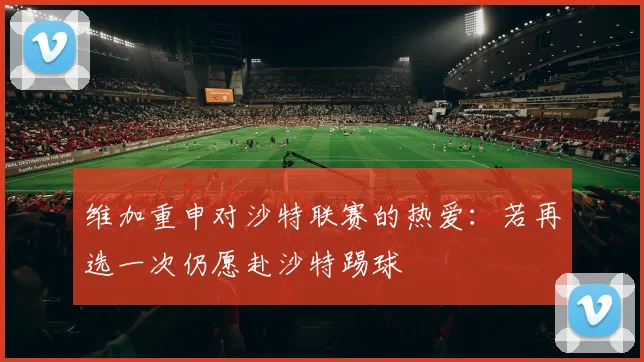 维加重申对沙特联赛的热爱：若再选一次仍愿赴沙特踢球