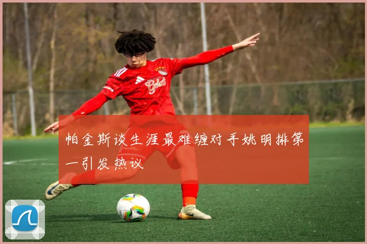 帕金斯谈生涯最难缠对手姚明排第一引发热议