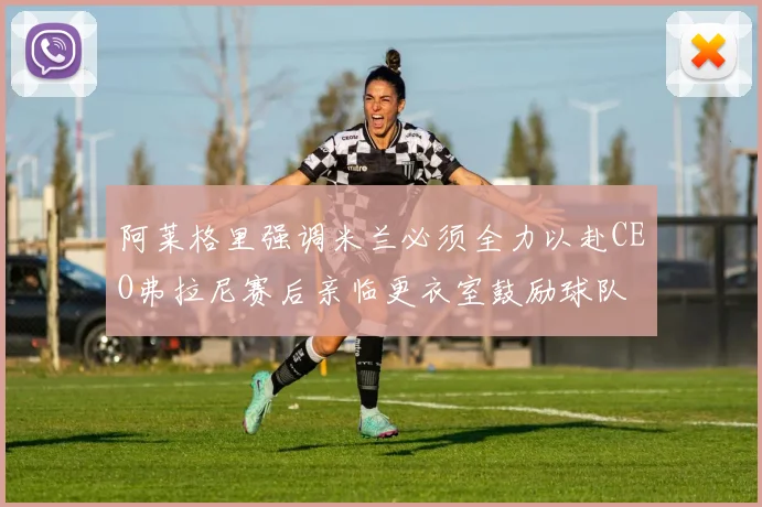 阿莱格里强调米兰必须全力以赴CEO弗拉尼赛后亲临更衣室鼓励球队