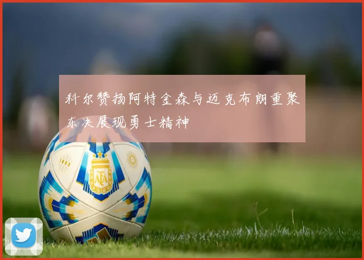 科尔赞扬阿特金森与迈克布朗重聚东决展现勇士精神
