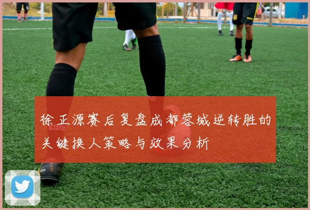 徐正源赛后复盘成都蓉城逆转胜的关键换人策略与效果分析