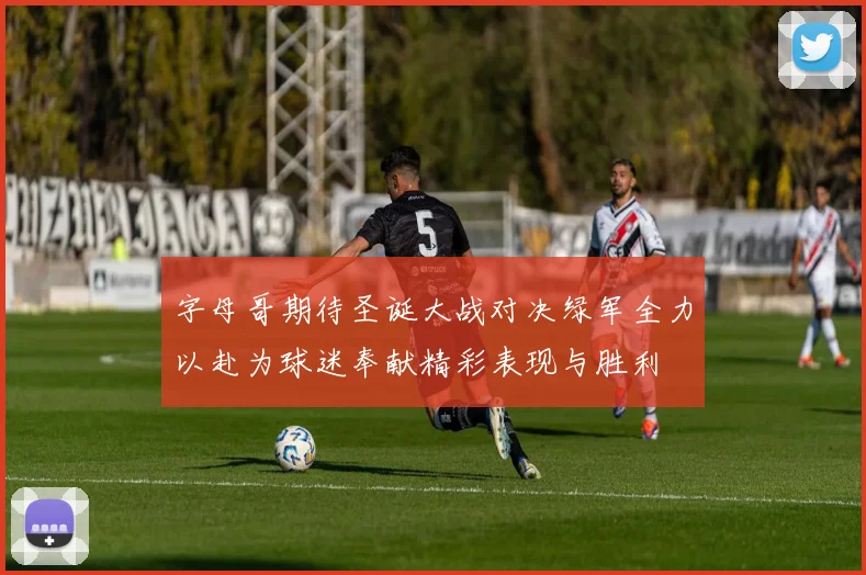 字母哥期待圣诞大战对决绿军全力以赴为球迷奉献精彩表现与胜利