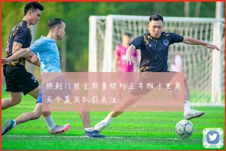 热刺门将金斯基续约五年维卡里奥或今夏离队引关注
