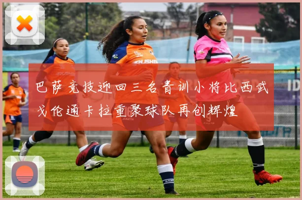 巴萨竞技迎回三名青训小将比西武戈伦通卡拉重聚球队再创辉煌