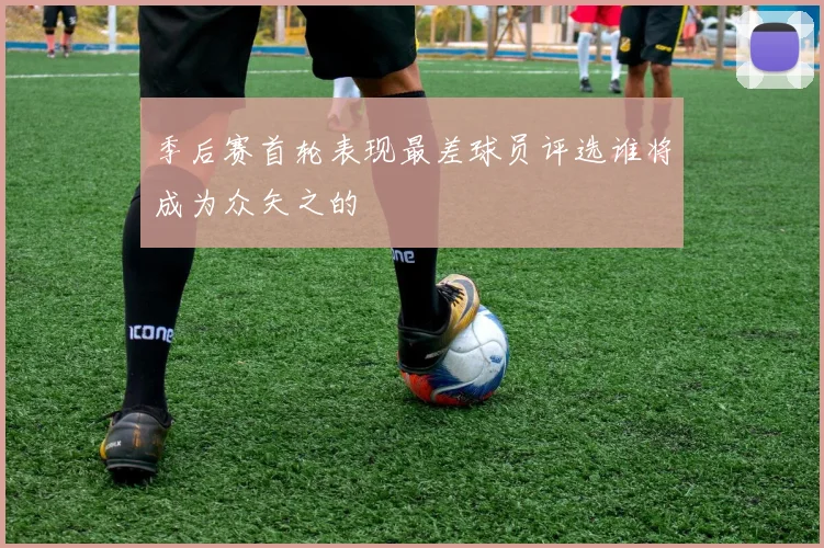 季后赛首轮表现最差球员评选谁将成为众矢之的