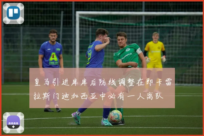 皇马引进库库后防线调整在即卡雷拉斯门迪加西亚中必有一人离队